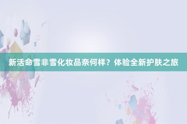 新活命雪非雪化妆品奈何样？体验全新护肤之旅