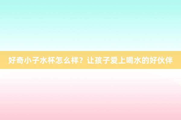 好奇小子水杯怎么样？让孩子爱上喝水的好伙伴