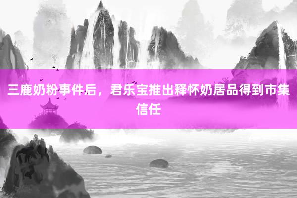 三鹿奶粉事件后，君乐宝推出释怀奶居品得到市集信任