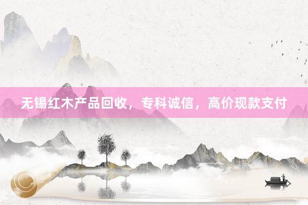 无锡红木产品回收，专科诚信，高价现款支付