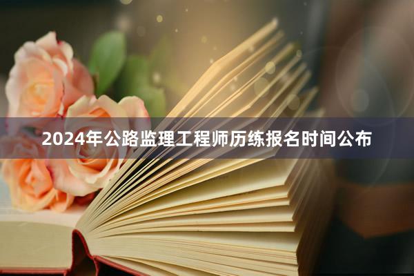 2024年公路监理工程师历练报名时间公布